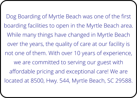 Dog Boarding of Myrtle Beach was one of the first boarding facilities to open in the Myrtle Beach area. While many things have changed in Myrtle Beach over the years, the quality of care at our facility is not one of them. With over 10 years of experience, we are committed to serving our guest with affordable pricing and exceptional care! We are located at 8500, Hwy. 544, Myrtle Beach, SC 29588.